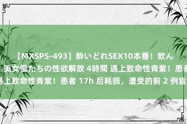 【MXSPS-493】酔いどれSEX10本番!飲んで揉まれてオールナイト 美女優たちの性欲解放 4時間 遇上致命性青紫!患者 17h 后耗损,遭受的前 2 例皆死了