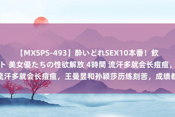 【MXSPS-493】酔いどれSEX10本番!飲んで揉まれてオールナイト 美女優たちの性欲解放 4時間 流汗多就会长痘痘,王曼昱和孙颖莎历练刻苦,成绩都很优异