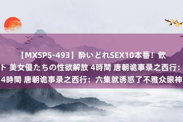 【MXSPS-493】酔いどれSEX10本番!飲んで揉まれてオールナイト 美女優たちの性欲解放 4時間 唐朝诡事录之西行:六集就诱惑了不雅众眼神