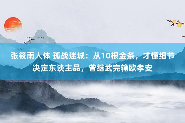张筱雨人体 孤战迷城:从10根金条,才懂细节决定东谈主品,曾继武完输欧孝安