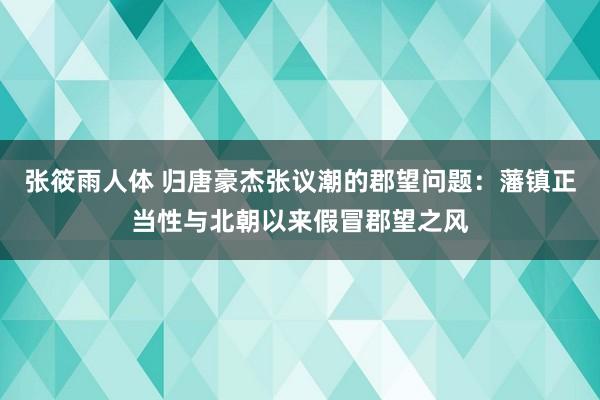 张筱雨人体 归唐豪杰张议潮的郡望问题:藩镇正当性与北朝以来假冒郡望之风