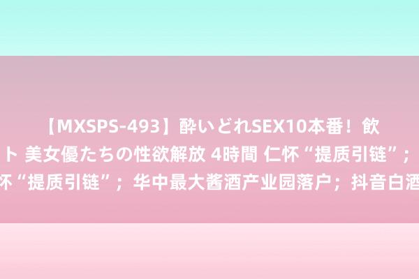【MXSPS-493】酔いどれSEX10本番!飲んで揉まれてオールナイト 美女優たちの性欲解放 4時間 仁怀“提质引链”;华中最大酱酒产业园落户;抖音白酒类目新规