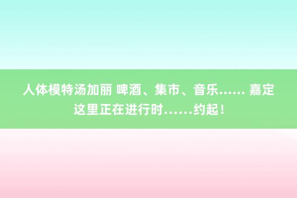 人体模特汤加丽 啤酒、集市、音乐...... 嘉定这里正在进行时……约起!