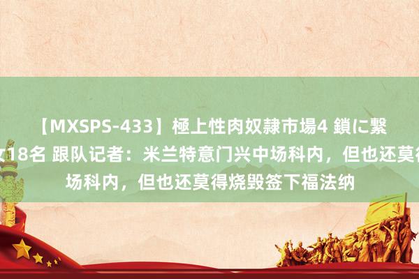 【MXSPS-433】極上性肉奴隷市場4 鎖に繋がれた囚われの女18名 跟队记者:米兰特意门兴中场科内,但也还莫得烧毁签下福法纳