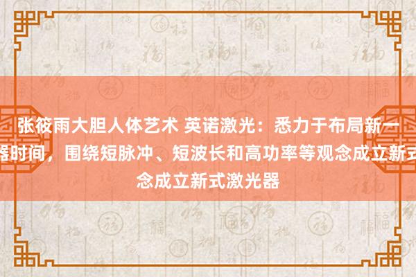 张筱雨大胆人体艺术 英诺激光:悉力于布局新一代激光器时间,围绕短脉冲、短波长和高功率等观念成立新式激光器
