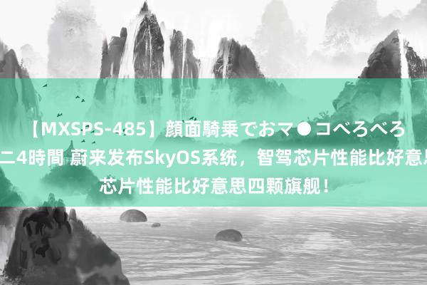 【MXSPS-485】顔面騎乗でおマ●コべろべろ!絶頂クンニ4時間 蔚来发布SkyOS系统,智驾芯片性能比好意思四颗旗舰!