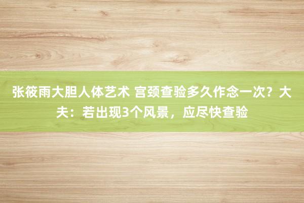 张筱雨大胆人体艺术 宫颈查验多久作念一次?大夫:若出现3个风景,应尽快查验