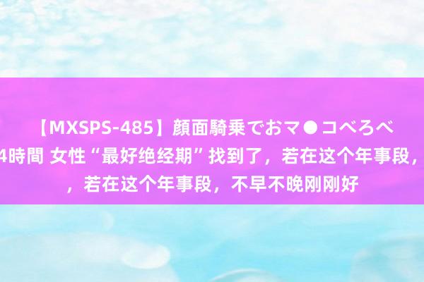 【MXSPS-485】顔面騎乗でおマ●コべろべろ!絶頂クンニ4時間 女性“最好绝经期”找到了,若在这个年事段,不早不晚刚刚好