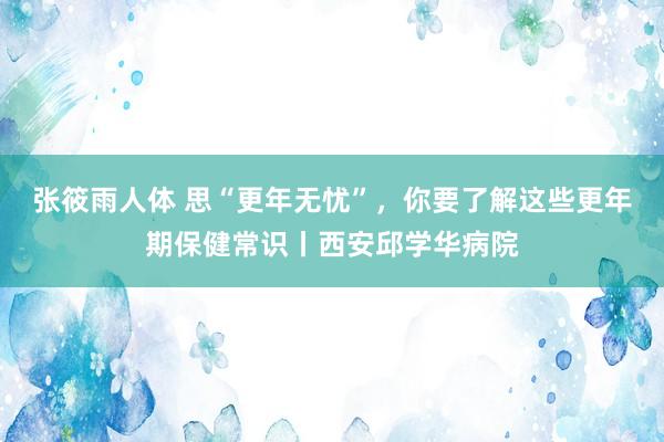 张筱雨人体 思“更年无忧”,你要了解这些更年期保健常识丨西安邱学华病院