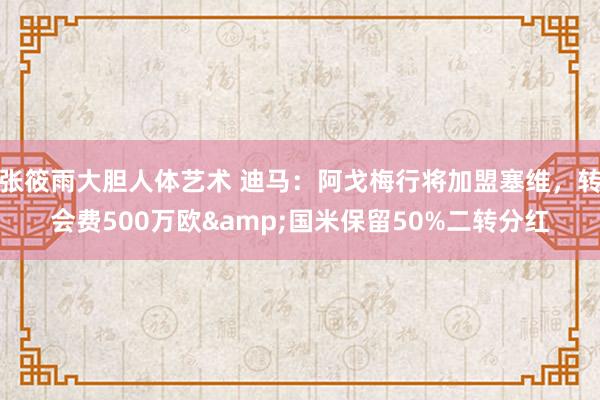 张筱雨大胆人体艺术 迪马:阿戈梅行将加盟塞维,转会费500万欧&国米保留50%二转分红