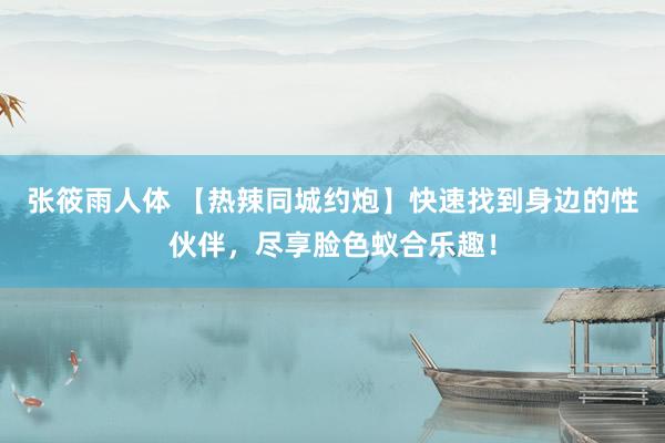 张筱雨人体 【热辣同城约炮】快速找到身边的性伙伴,尽享脸色蚁合乐趣!