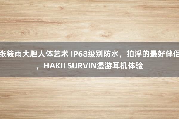 张筱雨大胆人体艺术 IP68级别防水,拍浮的最好伴侣,HAKII SURVIN漫游耳机体验