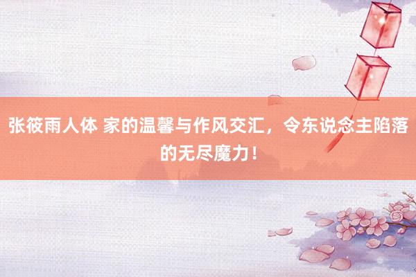 张筱雨人体 家的温馨与作风交汇,令东说念主陷落的无尽魔力!