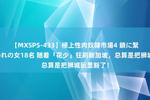 【MXSPS-433】極上性肉奴隷市場4 鎖に繋がれた囚われの女18名 随着「花少」狂刷新加坡,总算是把狮城玩显豁了!