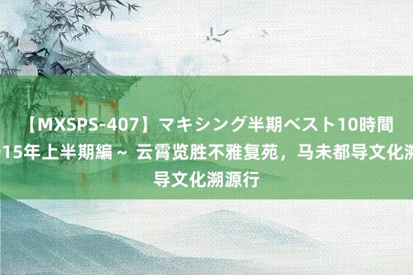 【MXSPS-407】マキシング半期ベスト10時間 ~2015年上半期編~ 云霄览胜不雅复苑,马未都导文化溯源行