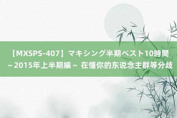 【MXSPS-407】マキシング半期ベスト10時間 ~2015年上半期編~ 在懂你的东说念主群等分歧