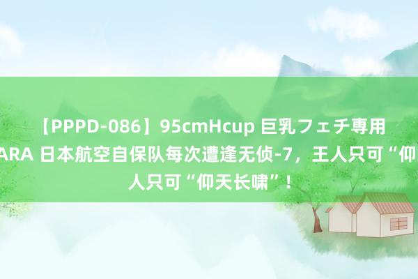 【PPPD-086】95cmHcup 巨乳フェチ専用ソープ SARA 日本航空自保队每次遭逢无侦-7,王人只可“仰天长啸”!