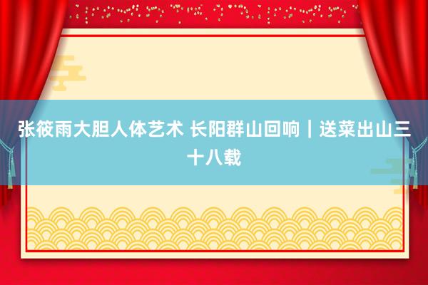 张筱雨大胆人体艺术 长阳群山回响|送菜出山三十八载