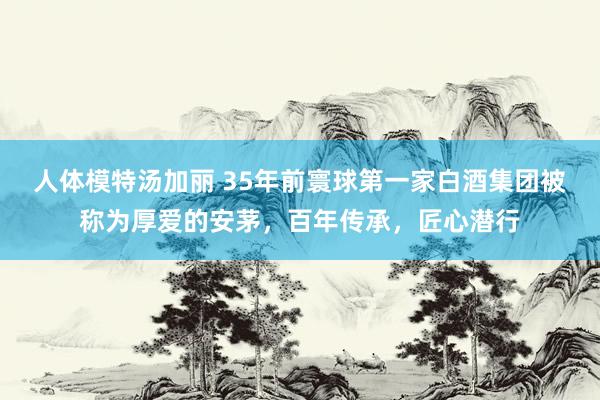 人体模特汤加丽 35年前寰球第一家白酒集团被称为厚爱的安茅,百年传承,匠心潜行