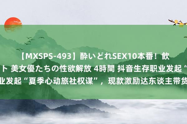 【MXSPS-493】酔いどれSEX10本番!飲んで揉まれてオールナイト 美女優たちの性欲解放 4時間 抖音生存职业发起“夏季心动旅社权谋”,现款激励达东谈主带货、助旅社商家增收