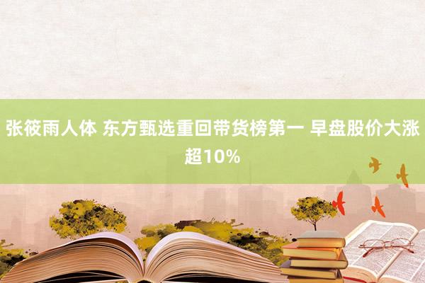 张筱雨人体 东方甄选重回带货榜第一 早盘股价大涨超10%