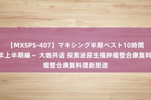 【MXSPS-407】マキシング半期ベスト10時間 ~2015年上半期編~ 大咖共话 探索泌尿生殖肿瘤整合康复料理新旅途