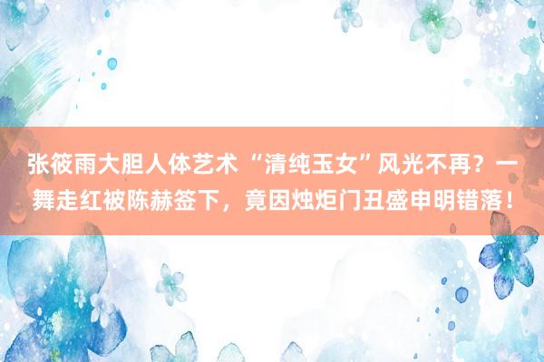 张筱雨大胆人体艺术 “清纯玉女”风光不再?一舞走红被陈赫签下,竟因烛炬门丑盛申明错落!