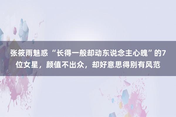张筱雨魅惑 “长得一般却动东说念主心魄”的7位女星,颜值不出众,却好意思得别有风范