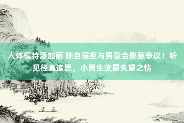 人体模特汤加丽 陈自瑶拒与男童合影惹争议!听见径直追思,小男生流露失望之情