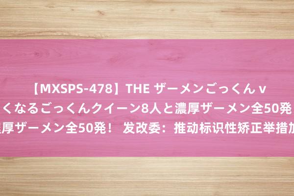 【MXSPS-478】THE ザーメンごっくん vol.2 飲めば飲むほどエロくなるごっくんクイーン8人と濃厚ザーメン全50発! 发改委:推动标识性矫正举措加速落地