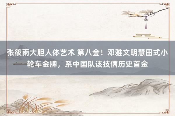 张筱雨大胆人体艺术 第八金!邓雅文明慧田式小轮车金牌,系中国队该技俩历史首金
