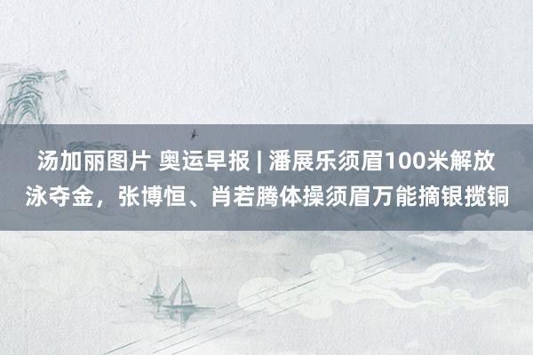 汤加丽图片 奥运早报 | 潘展乐须眉100米解放泳夺金,张博恒、肖若腾体操须眉万能摘银揽铜