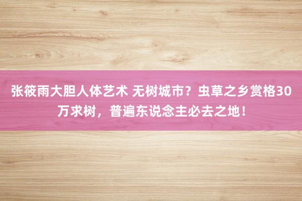 张筱雨大胆人体艺术 无树城市?虫草之乡赏格30万求树,普遍东说念主必去之地!