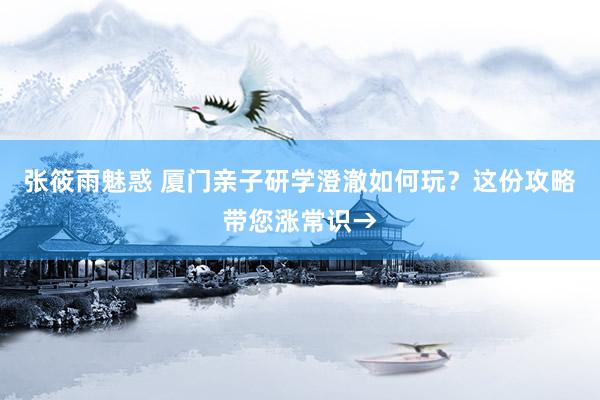 张筱雨魅惑 厦门亲子研学澄澈如何玩?这份攻略带您涨常识→