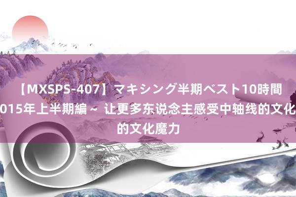 【MXSPS-407】マキシング半期ベスト10時間 ~2015年上半期編~ 让更多东说念主感受中轴线的文化魔力