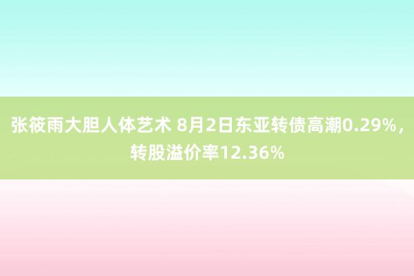 张筱雨大胆人体艺术 8月2日东亚转债高潮0.29%,转股溢价率12.36%