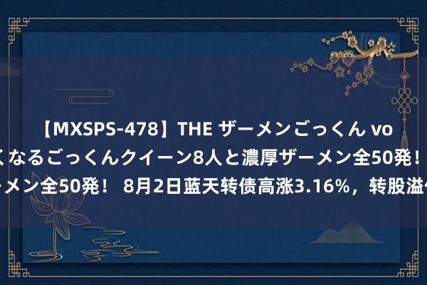 【MXSPS-478】THE ザーメンごっくん vol.2 飲めば飲むほどエロくなるごっくんクイーン8人と濃厚ザーメン全50発! 8月2日蓝天转债高涨3.16%,转股溢价率3.04%
