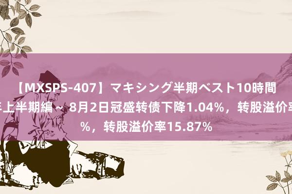 【MXSPS-407】マキシング半期ベスト10時間 ~2015年上半期編~ 8月2日冠盛转债下降1.04%,转股溢价率15.87%