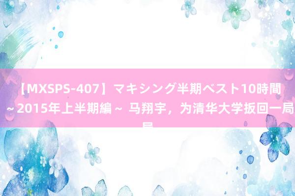 【MXSPS-407】マキシング半期ベスト10時間 ~2015年上半期編~ 马翔宇,为清华大学扳回一局