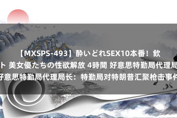 【MXSPS-493】酔いどれSEX10本番!飲んで揉まれてオールナイト 美女優たちの性欲解放 4時間 好意思特勤局代理局长:特勤局对特朗普汇聚枪击事件负全责