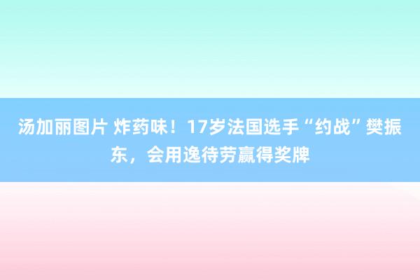 汤加丽图片 炸药味!17岁法国选手“约战”樊振东,会用逸待劳赢得奖牌
