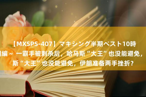 【MXSPS-407】マキシング半期ベスト10時間 ~2015年上半期編~ 一霸手被刺杀后,哈马斯“大王”也没能避免,伊朗准备两手挫折?