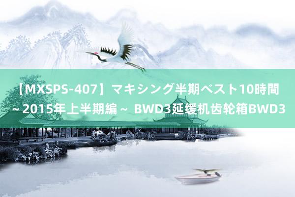 【MXSPS-407】マキシング半期ベスト10時間 ~2015年上半期編~ BWD3延缓机齿轮箱BWD3