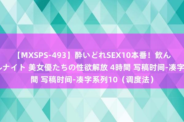 【MXSPS-493】酔いどれSEX10本番!飲んで揉まれてオールナイト 美女優たちの性欲解放 4時間 写稿时间-凑字系列10(调度法)