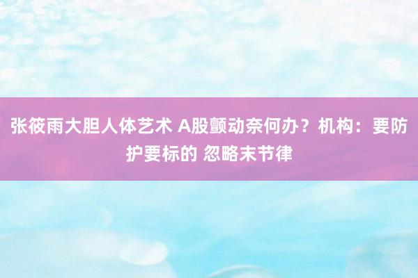 张筱雨大胆人体艺术 A股颤动奈何办?机构:要防护要标的 忽略末节律