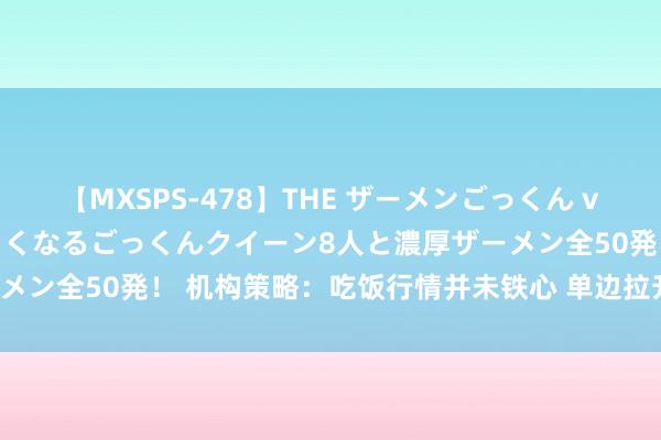 【MXSPS-478】THE ザーメンごっくん vol.2 飲めば飲むほどエロくなるごっくんクイーン8人と濃厚ザーメン全50発! 机构策略:吃饭行情并未铁心 单边拉升转向热门扩散