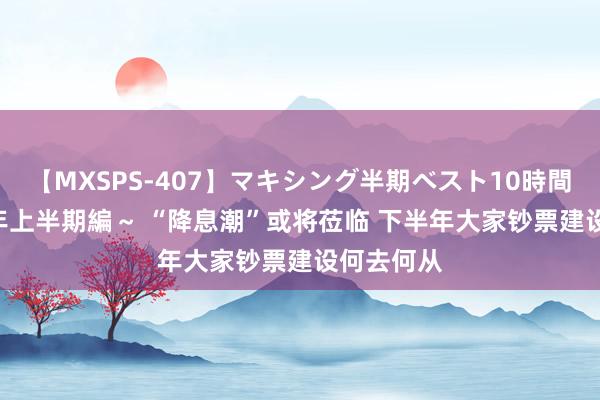 【MXSPS-407】マキシング半期ベスト10時間 ~2015年上半期編~ “降息潮”或将莅临 下半年大家钞票建设何去何从
