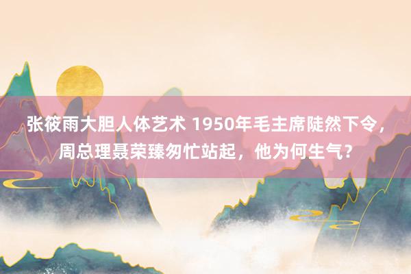 张筱雨大胆人体艺术 1950年毛主席陡然下令,周总理聂荣臻匆忙站起,他为何生气?