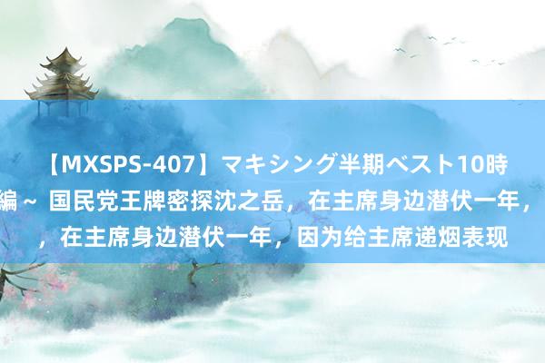【MXSPS-407】マキシング半期ベスト10時間 ~2015年上半期編~ 国民党王牌密探沈之岳,在主席身边潜伏一年,因为给主席递烟表现