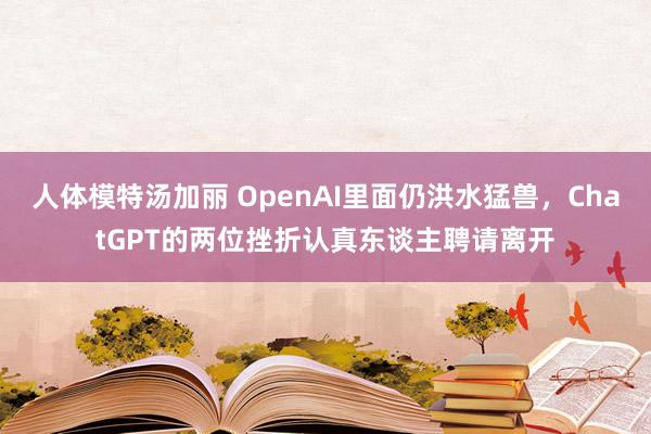人体模特汤加丽 OpenAI里面仍洪水猛兽,ChatGPT的两位挫折认真东谈主聘请离开